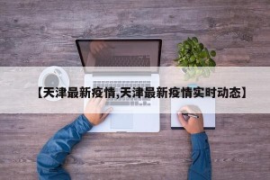 【天津最新疫情,天津最新疫情实时动态】