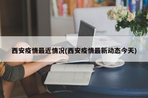 西安疫情最近情况(西安疫情最新动态今天)