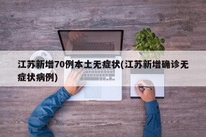 江苏新增70例本土无症状(江苏新增确诊无症状病例)