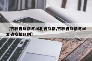【吉林省疫情与河北省疫情,吉林省疫情与河北省疫情区别】