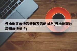 云南瑞丽疫情最新情况最新消息(云南瑞丽的最新疫情情况)