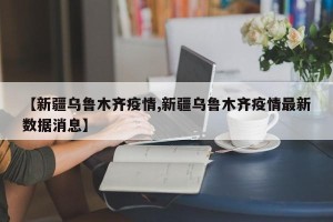 【新疆乌鲁木齐疫情,新疆乌鲁木齐疫情最新数据消息】