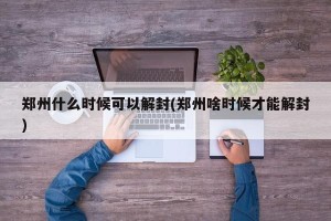 郑州什么时候可以解封(郑州啥时候才能解封)