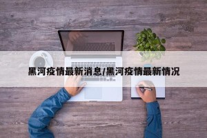 黑河疫情最新消息/黑河疫情最新情况
