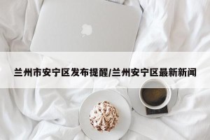 兰州市安宁区发布提醒/兰州安宁区最新新闻