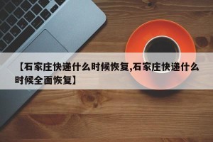 【石家庄快递什么时候恢复,石家庄快递什么时候全面恢复】