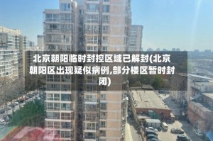 北京朝阳临时封控区域已解封(北京朝阳区出现疑似病例,部分楼区暂时封闭)