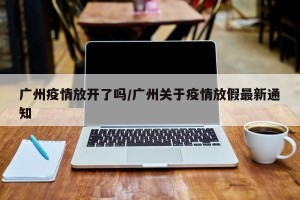 广州疫情放开了吗/广州关于疫情放假最新通知