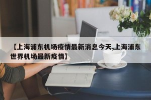 【上海浦东机场疫情最新消息今天,上海浦东世界机场最新疫情】