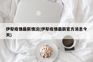 伊犁疫情最新情况(伊犁疫情最新官方消息今天)