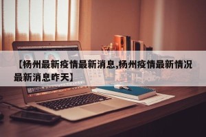 【杨州最新疫情最新消息,杨州疫情最新情况最新消息昨天】