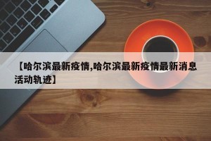 【哈尔滨最新疫情,哈尔滨最新疫情最新消息活动轨迹】