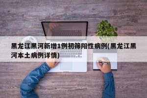 黑龙江黑河新增1例初筛阳性病例(黑龙江黑河本土病例详情)