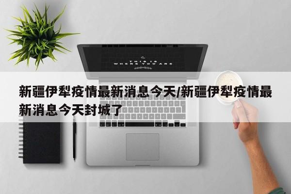 新疆伊犁疫情最新消息今天/新疆伊犁疫情最新消息今天封城了
