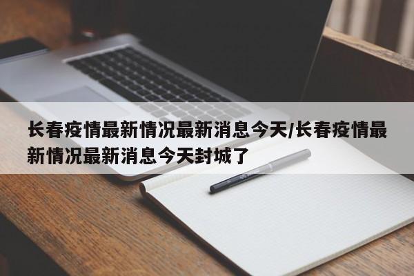 长春疫情最新情况最新消息今天/长春疫情最新情况最新消息今天封城了