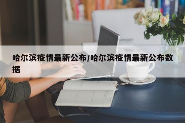 哈尔滨疫情最新公布/哈尔滨疫情最新公布数据