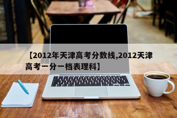 【2012年天津高考分数线,2012天津高考一分一档表理科】